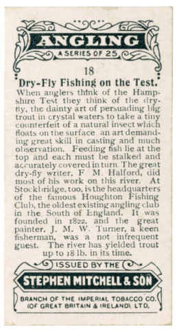 Angling: A Series of 25. 18 Dry-Fly Fishing on the Test. When anglers think of the Hampshire Test they think of the dry fly, the dainty art of persuading big trout in crystal waters to take a tiny counterfeit of a natural insect which floats on the surface—an art demanding great skill in casting and observation. Feeding fish lie at the top and each must be stalked and accuratelly covered in turn. The great dry fly writer, F. M. Halford, did most of his work on this river. At Stockbridge, too, is the headquarters of the famous Houghton Fishing Club, the oldest existing angling club in the south of England. It was founded in 1822, and the great painter, J. M. W. Turner, a keen fisherman, was a not infrequent guest. The river has yielded trout up to 18 lb. in its time. Issued by the Stephen Mitchell & Son branch of the Imperial Tobacco Co. (of Great Britain and Ireland), Ltd.