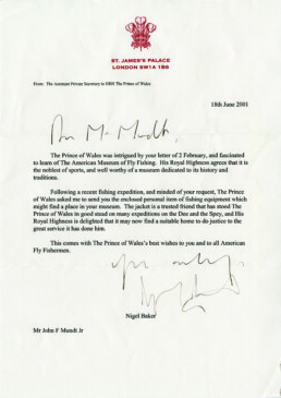 From the assistant private secretary to HRH The Prince of Wales. 18th June 2001. Dear Mr. Mundt, The Prince of Wales was intrigued by your letter of 2 February, and fascinated to learn of the American Museum of Fly Fishing. His Royal Highness agrees that it is the noblest of sports, and well worth of a museum dedicated to its history and traditions. Following a recent fishing expedition, and minded of your request, the Prince of Wales asked me to send you the enclosed personal item of fishing equipment which might find a place in your museum. The jacket is a trusted friend that has stood the Prince of Wales in good stead on many expeditions on the Dee and the Spey, and His Royal Highness is delighted that it may now find a suitable home to do justice to the great service it has done him. This comes with the Prince of Wales's best wishes to you and to all American fly fisherman. Yours truly, Nigel Baker